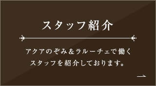 スタッフ紹介 アクアのぞみ＆ラルーチェで働くスタッフを 紹介しております。